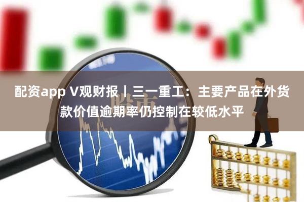 配资app V观财报丨三一重工：主要产品在外货款价值逾期率仍控制在较低水平
