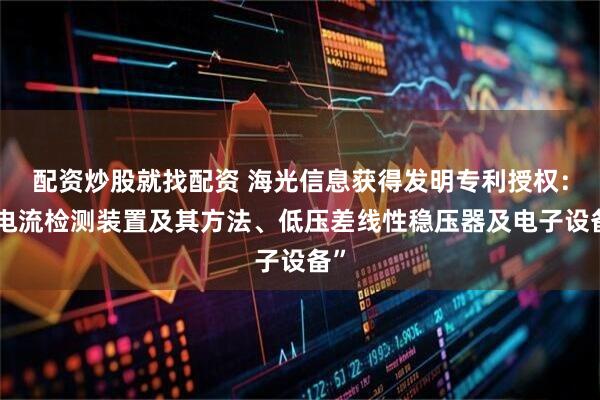 配资炒股就找配资 海光信息获得发明专利授权：“电流检测装置及其方法、低压差线性稳压器及电子设备”