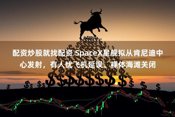 配资炒股就找配资 SpaceX星舰拟从肯尼迪中心发射，有人忧飞机延误、裸体海滩关闭