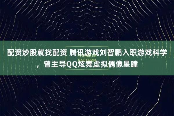 配资炒股就找配资 腾讯游戏刘智鹏入职游戏科学，曾主导QQ炫舞虚拟偶像星瞳