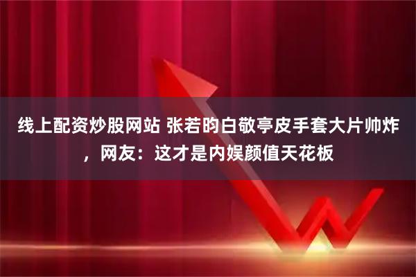 线上配资炒股网站 张若昀白敬亭皮手套大片帅炸，网友：这才是内娱颜值天花板