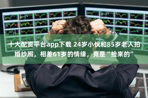 十大配资平台app下载 24岁小伙和85岁老人拍婚纱照，相差61岁的情缘，竟是“捡来的”