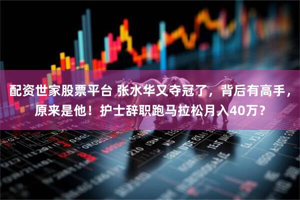 配资世家股票平台 张水华又夺冠了，背后有高手，原来是他！护士辞职跑马拉松月入40万？