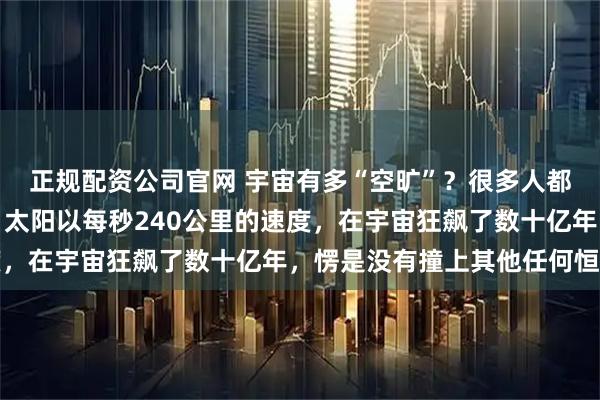 正规配资公司官网 宇宙有多“空旷”？很多人都想象不到，这么说吧，太阳以每秒240公里的速度，在宇宙狂飙了数十亿年，愣是没有撞上其他任何恒星