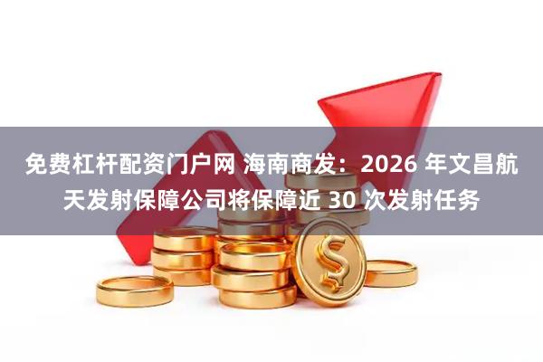 免费杠杆配资门户网 海南商发：2026 年文昌航天发射保障公司将保障近 30 次发射任务