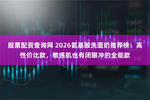 股票配资查询网 2026氨基酸洗面奶推荐榜：高性价比款，敏感肌也有闭眼冲的全能款