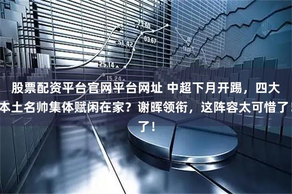 股票配资平台官网平台网址 中超下月开踢，四大本土名帅集体赋闲在家？谢晖领衔，这阵容太可惜了！