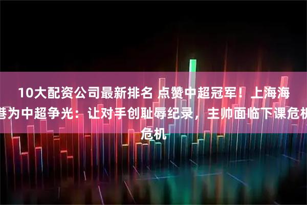 10大配资公司最新排名 点赞中超冠军！上海海港为中超争光：让对手创耻辱纪录，主帅面临下课危机