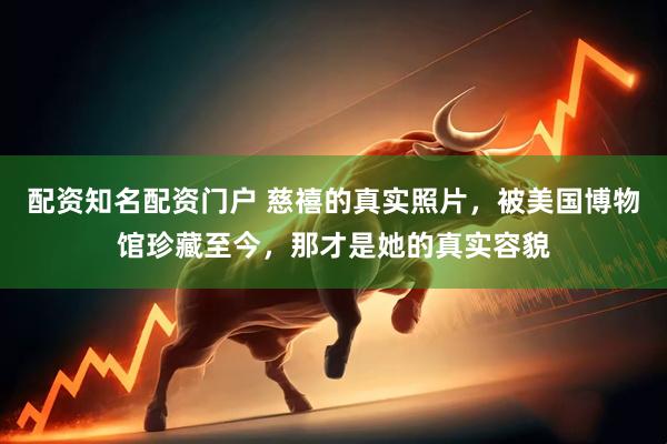 配资知名配资门户 慈禧的真实照片，被美国博物馆珍藏至今，那才是她的真实容貌