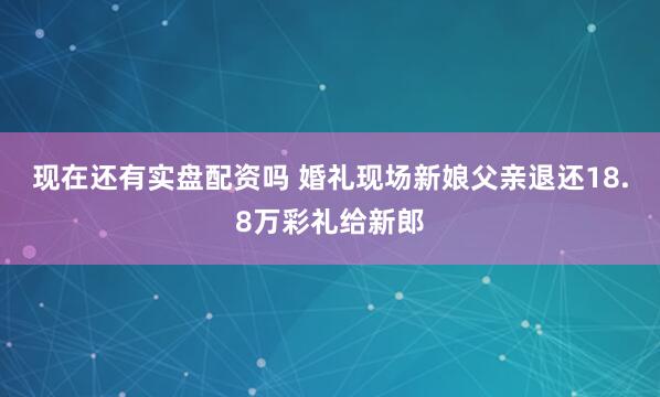 现在还有实盘配资吗 婚礼现场新娘父亲退还18.8万彩礼给新郎