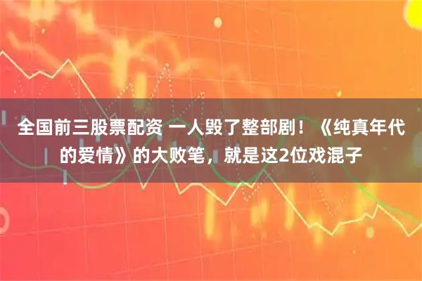 全国前三股票配资 一人毁了整部剧！《纯真年代的爱情》的大败笔，就是这2位戏混子