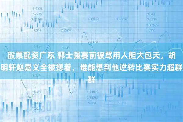 股票配资广东 郭士强赛前被骂用人胆大包天，胡明轩赵嘉义全被摁着，谁能想到他逆转比赛实力超群