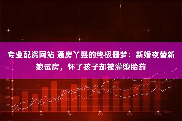 专业配资网站 通房丫鬟的终极噩梦：新婚夜替新娘试房，怀了孩子却被灌堕胎药