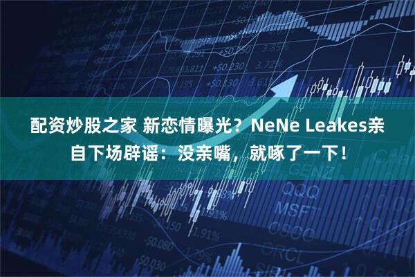 配资炒股之家 新恋情曝光？NeNe Leakes亲自下场辟谣：没亲嘴，就啄了一下！
