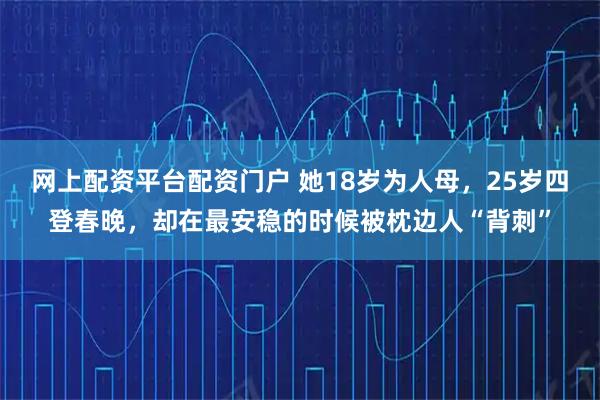 网上配资平台配资门户 她18岁为人母，25岁四登春晚，却在最安稳的时候被枕边人“背刺”