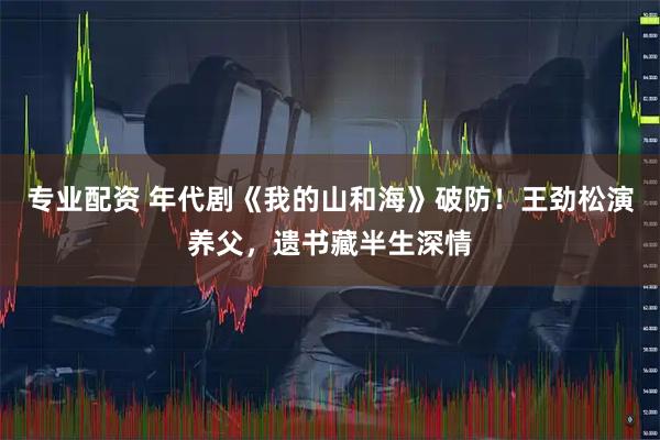 专业配资 年代剧《我的山和海》破防！王劲松演养父，遗书藏半生深情