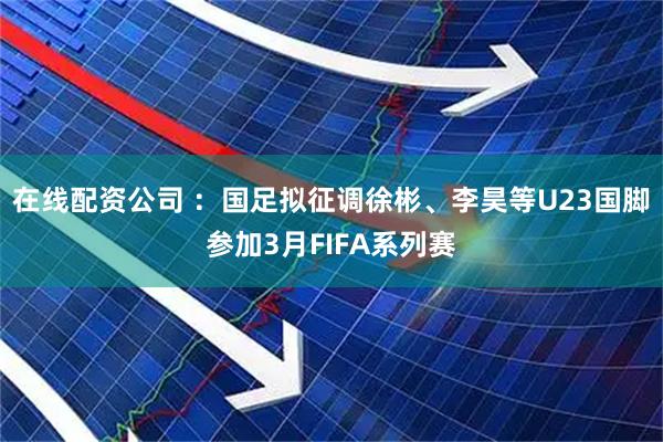 在线配资公司 ：国足拟征调徐彬、李昊等U23国脚参加3月FIFA系列赛