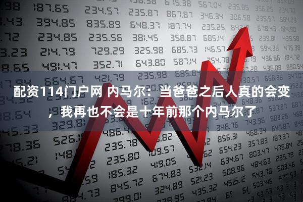 配资114门户网 内马尔：当爸爸之后人真的会变，我再也不会是十年前那个内马尔了