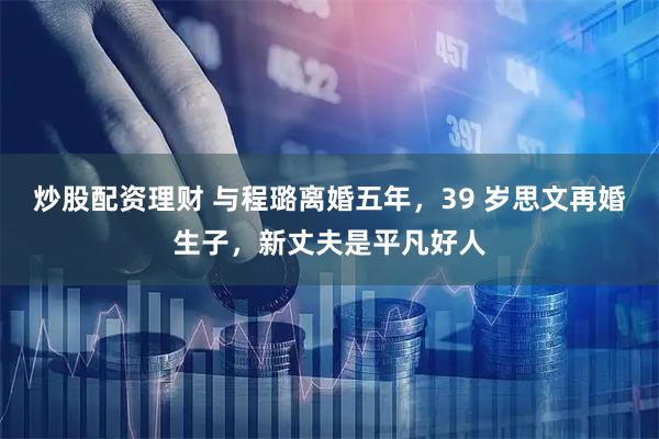 炒股配资理财 与程璐离婚五年，39 岁思文再婚生子，新丈夫是平凡好人